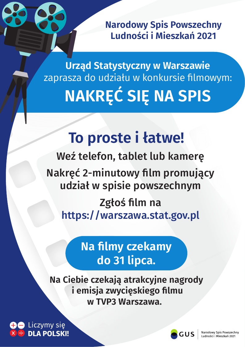 Na górze grafiki jest napis: Narodowy Spis Powszechny Ludności i Mieszkań 2021. Po lewej stronie jest grafika przedstawiająca kamerę filmową na statywie. Poniżej napis: Urząd Statystyczny w Warszawie zaprasza do udziału w konkursie filmowym NAKRĘĆ SIĘ NA SPIS. Poniżej, na tle taśmy filmowej jest napis: To proste i łatwe! Weź telefon, tablet lub kamerę, Nakręć 2-minutowy film promujący udział w spisie powszechnym, zgłoś film na https://warszawa.stat.gov.pl. Dalej jest wyróżniony komunikat: Na filmy czekamy do 31 lipca, z dopiskiem: Na Ciebie czekają atrakcyjne nagrody i emisja zwycięskiego filmu w TVP3 Warszawa. Na dole grafiki są cztery małe koła ze znakami dodawania, odejmowania, mnożenia i dzielenia, obok nich napis: Liczymy się dla Polski! W prawym dolnym rogu jest logotyp spisu: dwa nachodzące na siebie pionowo koła, GUS, pionowa kreska, Narodowy Spis Powszechny Ludności i Mieszkań 2021.